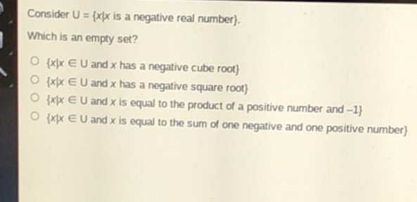 Consider \( U=\{x \mid x \) is a negative real number \( \} \).
Which is an empty set?
\( \{x \mid x \in U \) and \( x \) has a negative cube root \( \} \)
\( \{x \mid x \in U \) and \( x \) has a negative square root \( \} \)
\( \{x \mid x \in U \) and \( x \) is equal to the product of a positive number and \( -1\} \)
\( \{x \mid x \in U \) and \( x \) is equal to the sum of one negative and one positive number \( \} \)