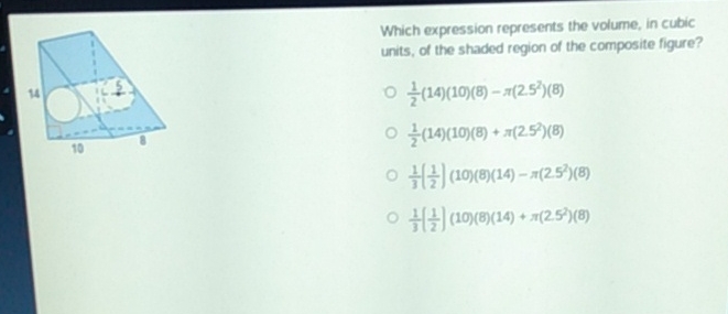 Which expression represents the volume, in cubic units, of the shaded region of the composite figure?
\( \frac{1}{2}(14)(10)(8)-\pi\left(2.5^{2}\right)(8) \)
\( \frac{1}{2}(14)(10)(8)+\pi\left(2.5^{2}\right)(8) \)
\( \frac{1}{3}\left(\frac{1}{2}\right)(10)(8)(14)-\pi\left(25^{7}\right)(8) \)
\( \frac{1}{3}\left(\frac{1}{2}\right)(10)(8)(14)+\pi\left(2.5^{2}\right)(8) \)