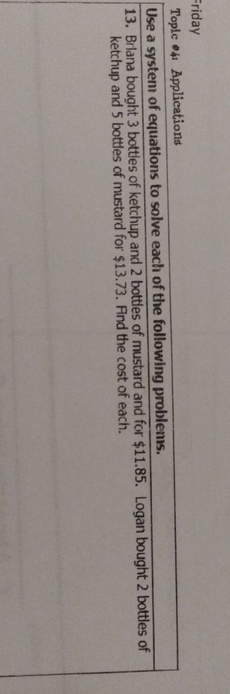 =riday
Toplc 4: Applications
Use a system of equations to solve each of the following problens.
13. Brlana bought 3 bottles of ketchup and 2 bottles of mustard and for \( \$ 11.85 \). Logan bought 2 bottles of ketchup and 5 bottles of mustard for \( \$ 13.73 \). Fnd the cost of each.