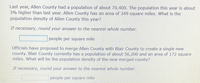 Last year, Allen County had a population of about 70,400 . The population this year is about \( 3 \% \) higher than last year. Allen County has an area of 349 square miles. What is the population density of Allen County this year?
If necessary, round your answer to the nearest whole number.
people per square mile
Officials have proposed to merge Allen County with Blair County to create a single new county. Blair County currently has a population of about 56,200 and an area of 172 square miles. What will be the population density of the new merged county?
If necessary, round your answer to the nearest whole number.
people per square mile