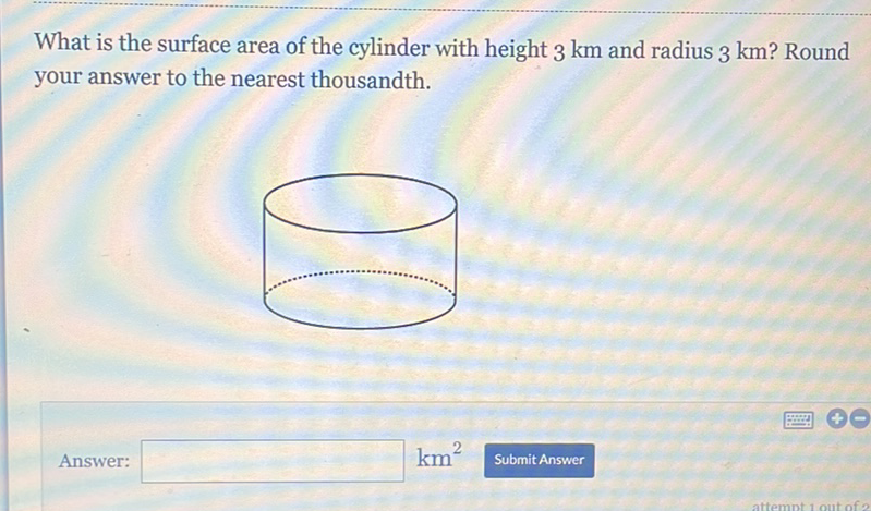 What is the surface area of the cylinder with height \( 3 \mathrm{~km} \) and radius \( 3 \mathrm{~km} \) ? Round your answer to the nearest thousandth.
Answer:
\( \mathrm{km}^{2} \)
Submit Answer