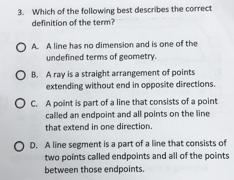 3. Which of the following best describes the correct definition of the term?
A. A line has no dimension and is one of the undefined terms of geometry.

B. A ray is a straight arrangement of points extending without end in opposite directions.
C. A point is part of a line that consists of a point called an endpoint and all points on the line that extend in one directior.
D. A line segment is a part of a line that consists of two points called endpoints and all of the points between those endpoints.