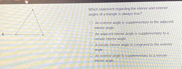 Which statement regarding the interior and exterior angles of a triangle is always true?
An exterior angle is supplementary to the adjacent interior angle.
An adjacent interior angle is supplementary to a remote interior angle.

A remote interior angle is congruent to the exterior angle.
An exterior angle is supplementary to a remote interior angle.