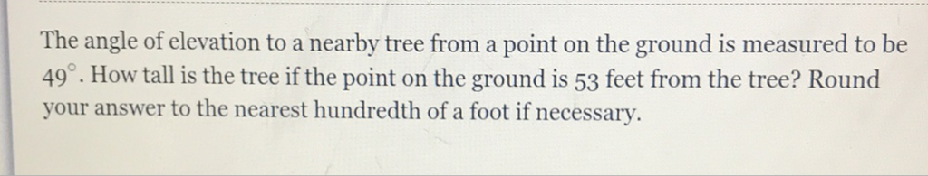 The angle of elevation to a nearby tree from a point on the ground is measured to be \( 49^{\circ} \). How tall is the tree if the point on the ground is 53 feet from the tree? Round your answer to the nearest hundredth of a foot if necessary.