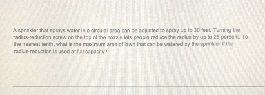 A sprinkler that sprays water in a circular area can be adjusted to spray up to 30 feet. Turning the radius-reduction screw on the top of the nozzle lets people reduce the radius by up to 25 percent. To the nearest tenth, what is the maximum area of lawn that can be watered by the sprinkler if the radius-reduction is used at full capacity?