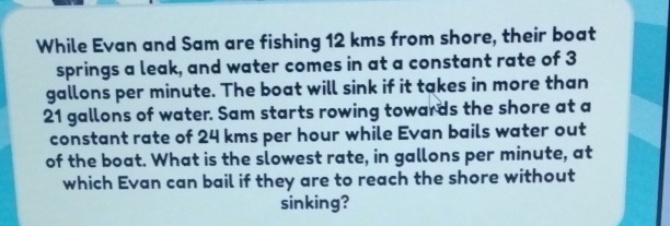 While Evan and Sam are fishing \( 12 \mathrm{kms} \) from shore, their boat springs a leak, and water comes in at a constant rate of 3 gallons per minute. The boat will sink if it takes in more than 21 gallons of water. Sam starts rowing towards the shore at a constant rate of \( 24 \mathrm{kms} \) per hour while Evan bails water out of the boat. What is the slowest rate, in gallons per minute, at which Evan can bail if they are to reach the shore without sinking?