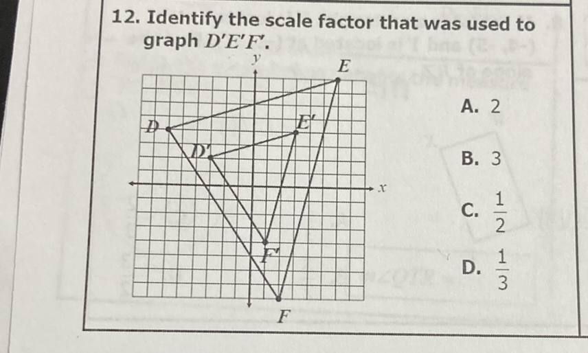 12. Identify the scale factor that was used to graph \( D^{\prime} E^{\prime} F^{\prime} \).
A. 2
B. 3
C. \( \frac{1}{2} \)
D. \( \frac{1}{3} \)
