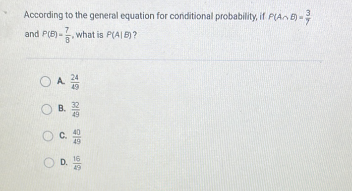 According to the general equation for conditional probability, if \( P(A \cap B)=\frac{3}{7} \) and \( P(B)=\frac{7}{8} \), what is \( P(A \mid B) ? \)
A. \( \frac{24}{49} \)
B. \( \frac{32}{49} \)
C. \( \frac{40}{49} \)
D. \( \frac{16}{49} \)