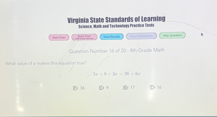 Virginia State Standards of Learning Science, Math and Technology Practice Tests
Question Number 16 of 20 - 8th Grade Math
What value of \( x \) makes this equation true?
\[
5 x+8+3 x=26+6 x
\]
(F) 36
(C) 9
(i1) 17
(D) 16