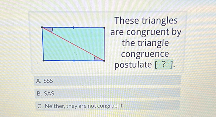 These triangles are congruent by the triangle congruence postulate [?].
A. SSS
B. SAS
C. Neither, they are not congruent