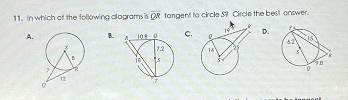 11. In which of the following diagrams is \( \overline{Q R} \) tangent to circle \( S \) ? Circle the best answer.
A.
B.
C.