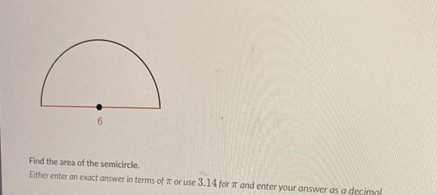 Find the area of the semicircle.
Either enter an exact answer in terms of \( \pi \) or use \( 3.14 \) for \( \pi \) and enter your answer as a decimal