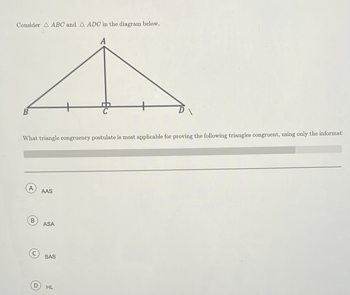 Consider \( \triangle A B C \) and \( \triangle A D C \) in the diagram below.
What triangle congruency postulate is most applicable for proving the following triangles congruent, using only the informat:
(A) AAS
(B) \( \mathrm{ASA} \)
(C) SAS
(D) \( \mathrm{HL} \)