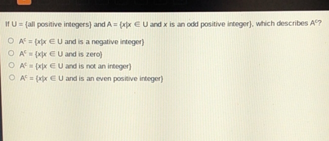 If \( \mathrm{U}=\{ \) all positive integers \( \} \) and \( \mathrm{A}=\{x \mid x \in \mathrm{U} \) and \( x \) is an odd positive integer \( \} \), which describes \( \mathrm{A}^{c} \) ?
\( \mathrm{A}^{\mathrm{c}}=\{x \mid x \in \mathrm{U} \) and is a negative integer \( \} \)
\( \mathrm{A}^{\mathrm{c}}=\{x \mid x \in \mathrm{U} \) and is zero \( \} \)
\( \mathrm{A}^{c}=\{x \mid x \in U \) and is not an integer \( \} \)
\( \mathrm{A}^{c}=\{x \mid x \in U \) and is an even positive integer \( \} \)