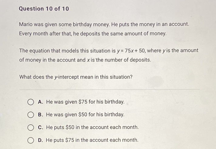 Question 10 of 10
Mario was given some birthday money. He puts the money in an account.
Every month after that, he deposits the same amount of money.
The equation that models this situation is \( y=75 x+50 \), where \( y \) is the amount of money in the account and \( x \) is the number of deposits.
What does the \( y \)-intercept mean in this situation?
A. He was given \( \$ 75 \) for his birthday.
B. He was given \( \$ 50 \) for his birthday.
C. He puts \( \$ 50 \) in the account each month.
D. He puts \( \$ 75 \) in the account each month.