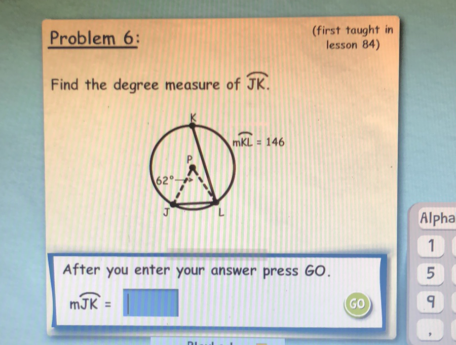 Problem 6:
(first taught in
lesson 84)
Find the degree measure of \( \overparen{\mathrm{JK}} \).
After you enter your answer press GO.
\( m \overparen{J K}= \)