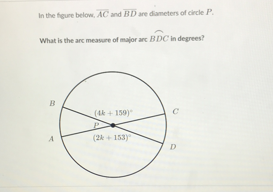 In the figure below, \( \overline{A C} \) and \( \overline{B D} \) are diameters of circle \( P \).
What is the arc measure of major arc \( \overparen{B D C} \) in degrees?