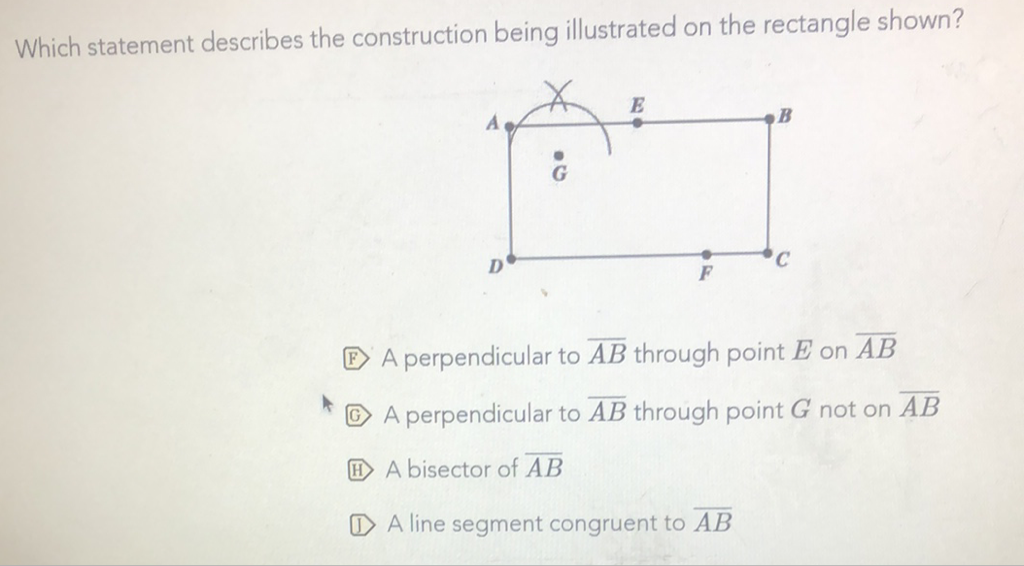 Which statement describes the construction being illustrated on the rectangle shown?
(E) A perpendicular to \( \overline{A B} \) through point \( E \) on \( \overline{A B} \)
(G) A perpendicular to \( \overline{A B} \) through point \( G \) not on \( \overline{A B} \)
(11) \( \mathrm{A} \) bisector of \( \overline{A B} \)
(1) A line segment congruent to \( \overline{A B} \)