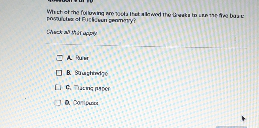 Which of the following are tools that allowed the Greeks to use the five basic postulates of Euclidean geometry?
Check all that apply.
A. Ruler
B. Straightedge
C. Tracing paper
D. Compass