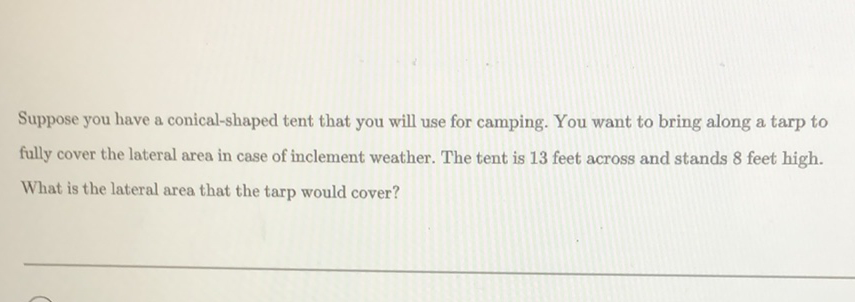 Suppose you have a conical-shaped tent that you will use for camping. You want to bring along a tarp to fully cover the lateral area in case of inclement weather. The tent is 13 feet across and stands 8 feet high. What is the lateral area that the tarp would cover?