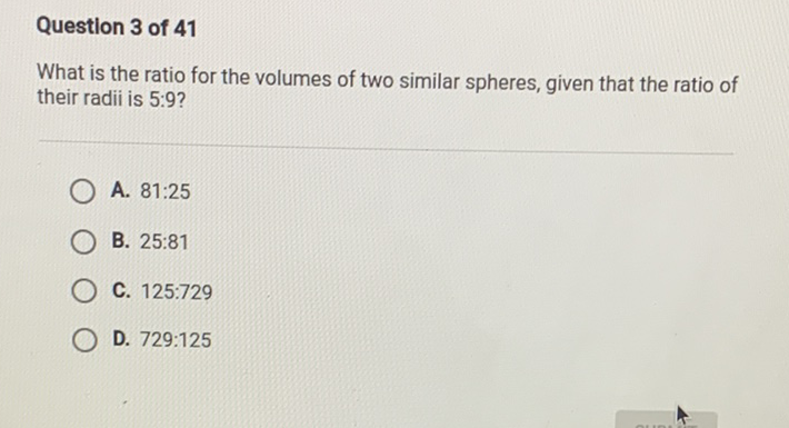 Question 3 of 41
What is the ratio for the volumes of two similar spheres, given that the ratio of their radii is \( 5: 9 \) ?
A. \( 81: 25 \)
B. \( 25: 81 \)
C. \( 125: 729 \)
D. \( 729: 125 \)