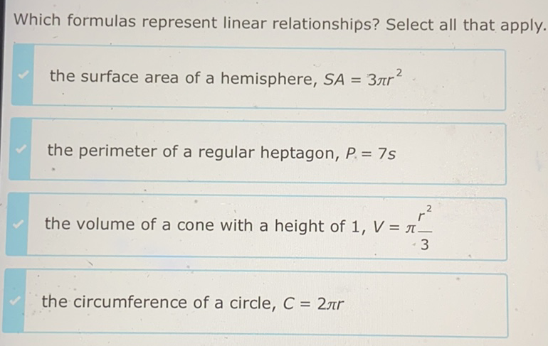 Which formulas represent linear relationships? Select all that apply.
the surface area of a hemisphere, \( S A=3 \pi r^{2} \)
the perimeter of a regular heptagon, \( P=7 s \)
the circumference of a circle, \( C=2 \pi r \)