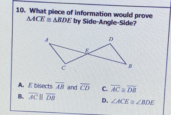 10. What piece of information would prove \( \triangle A C E \cong \triangle B D E \) by Side-Angle-Side?
A. \( E \) bisects \( \overline{A B} \) and \( \overline{C D} \)
B. \( \overline{A C} \| \overline{D B} \)
C. \( \overline{A C} \cong \overline{D B} \)
D. \( \angle A C E \cong \angle B D E \)