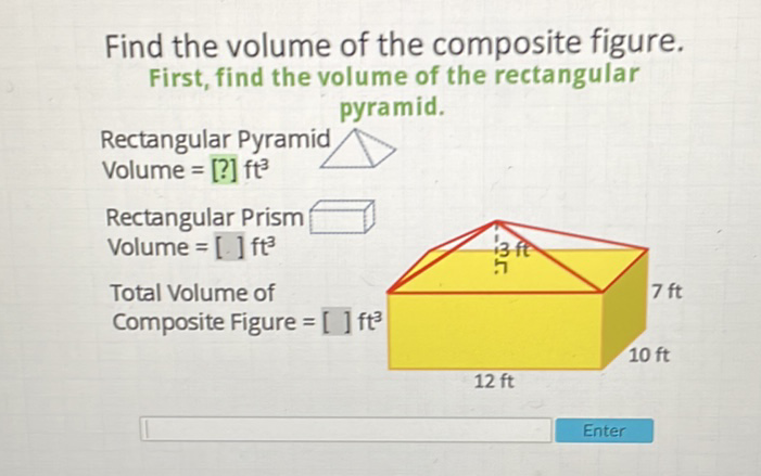 Find the volume of the composite figure. First, find the volume of the rectangular pyramid.
Rectangular Pyramid
Volume \( =[?] \mathrm{ft}^{3} \)
Rectangular Prism
Volume \( =[] \mathrm{ft}^{3} \)
Total Volume of
Composite Figure \( =[] \mathrm{ft}^{3} \)
\( 12 \mathrm{ft} \)
Enter
