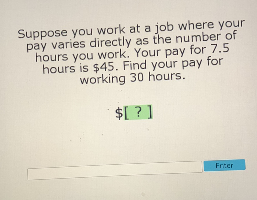 Suppose you work at a job where your pay varies directly as the number of hours you work. Your pay for \( 7.5 \) hours is \( \$ 45 \). Find your pay for working 30 hours.
\( \$[?] \)
Enter