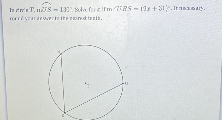 In circle \( T, \mathrm{mUS}=130^{\circ} \). Solve for \( x \) if \( \mathrm{m} \angle U R S=(9 x+31)^{\circ} \). If necessary, round your answer to the nearest tenth.