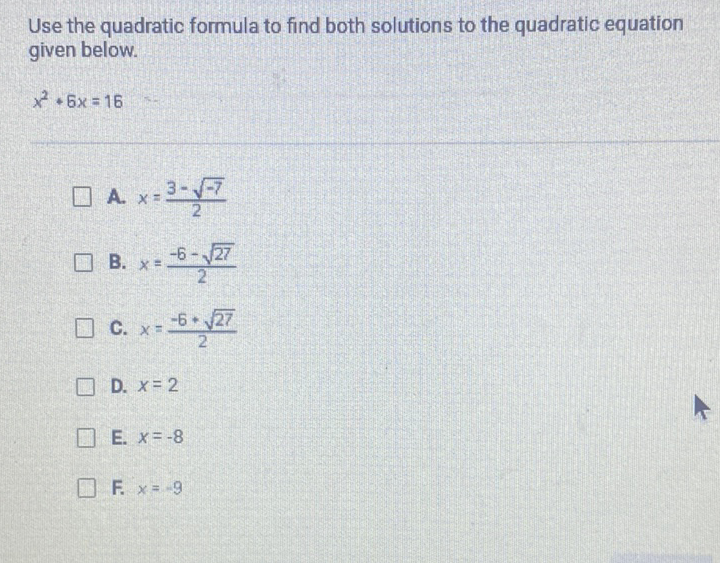 Use the quadratic formula to find both solutions to the quadratic equation given below.
\[
x^{2}+6 x=16
\]
A. \( x=\frac{3-\sqrt{-7}}{2} \)
B. \( x=\frac{-6-\sqrt{27}}{2} \)
C. \( x=\frac{-5+\sqrt{27}}{2} \)
D. \( x=2 \)
E. \( x=-8 \)
F. \( x=-9 \)