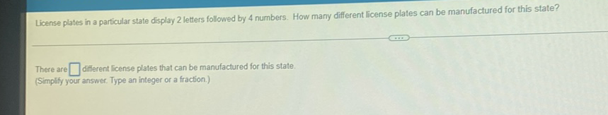 License plates in a particular state display 2 letters followed by 4 numbers. How many different license plates can be manufactured for this state?
There are different license plates that can be manufactured for this state. (Simplify your answer. Type an integer or a fraction.)