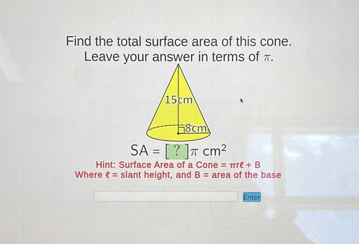 Find the total surface area of this cone. Leave your answer in terms of \( \pi \).
Hint: Surface Area of a Cone \( =\pi r \ell+B \)
Where \( \ell= \) slant height, and \( B= \) area of the base
Enter