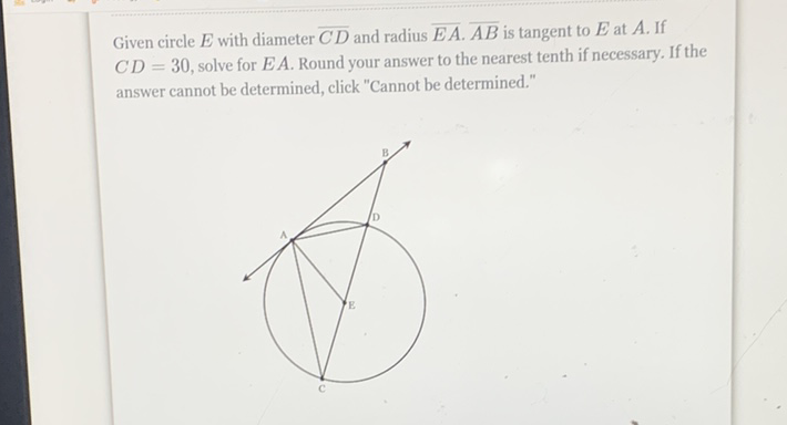Given circle \( E \) with diameter \( \overline{C D} \) and radius \( \overline{E A} \cdot \overline{A B} \) is tangent to \( E \) at \( A \). If \( C D=30 \), solve for \( E A \). Round your answer to the nearest tenth if necessary. If the answer cannot be determined, click "Cannot be determined."
