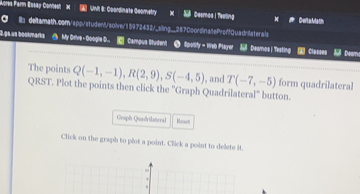 The points \( Q(-1,-1), R(2,9), S(-4,5) \), and \( T(-7,-5) \) form quadrilateral QRST. Plot the points then elick the "Graph Quadrilateral" button.
( Oroph Quadidateral | Reset
Click on the graph to plot a point. Click a point to delete it.