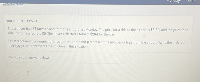 QUESTION \( 9 \cdot 1 \) POINT
A taxi driver had 37 fares to and from the airport last Monday. The price for a ride to the airport is \( \$ 5.50 \), and the price for a ride from the airport is \( \$ 9 \). The driver collected a total of \( \$ 284 \) for the day.

Let \( x \) represent the number of trips to the airport and \( y \) represent the number of trips from the airport. Write the ordered pair \( (x, y) \) that represents the solution in this situation.
Provide your answer below: