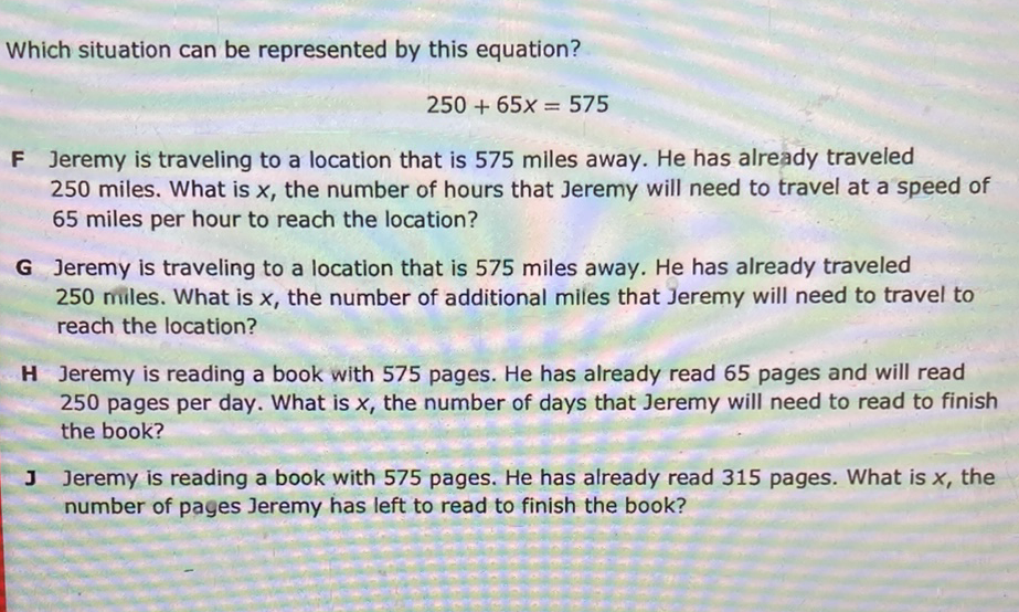 Which situation can be represented by this equation?
\[
250+65 x=575
\]
F Jeremy is traveling to a location that is 575 miles away. He has already traveled 250 miles. What is \( x \), the number of hours that Jeremy will need to travel at a speed of 65 miles per hour to reach the location?
G Jeremy is traveling to a location that is 575 miles away. He has already traveled 250 miles. What is \( x \), the number of additional miles that Jeremy will need to travel to reach the location?

H Jeremy is reading a book with 575 pages. He has already read 65 pages and will read 250 pages per day. What is \( x \), the number of days that Jeremy will need to read to finish the book?

J Jeremy is reading a book with 575 pages. He has already read 315 pages. What is \( x \), the number of pages Jeremy has left to read to finish the book?