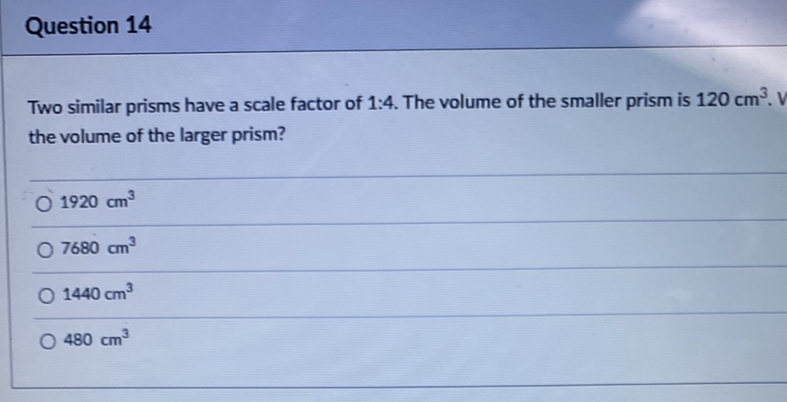 Question 14
Two similar prisms have a scale factor of 1:4. The volume of the smaller prism is \( 120 \mathrm{~cm}^{3} \). the volume of the larger prism?
\( 1920 \mathrm{~cm}^{3} \)
\( 7680 \mathrm{~cm}^{3} \)
\( 1440 \mathrm{~cm}^{3} \)
\( 480 \mathrm{~cm}^{3} \)