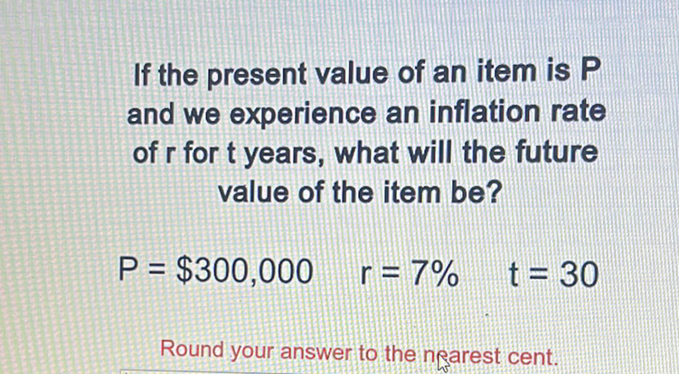 If the present value of an item is \( P \) and we experience an inflation rate of \( r \) for \( t \) years, what will the future value of the item be?
\[
P=\$ 300,000 \quad r=7 \% \quad t=30
\]
Round your answer to the nearest cent.