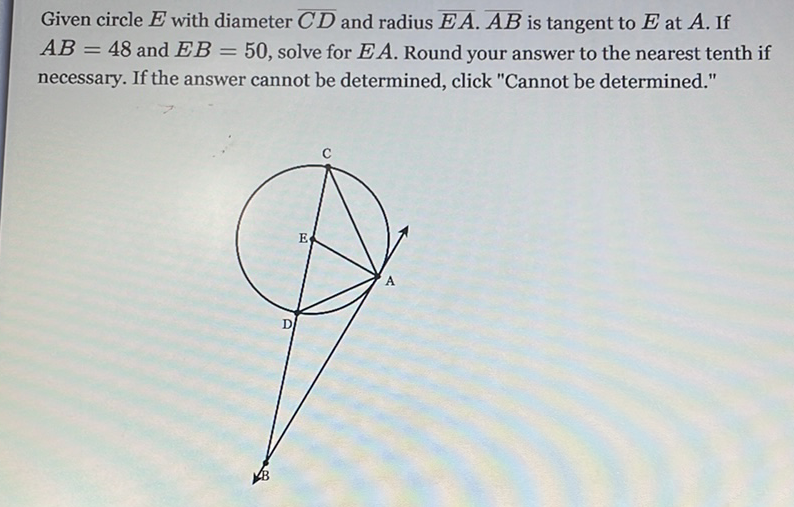 Given circle \( E \) with diameter \( \overline{C D} \) and radius \( \overline{E A} \cdot \overline{A B} \) is tangent to \( E \) at \( A \). If \( A B=48 \) and \( E B=50 \), solve for \( E A \). Round your answer to the nearest tenth if necessary. If the answer cannot be determined, click "Cannot be determined."