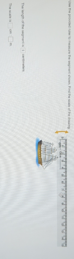 Use the provided ruier to measure the segment shown. Find the scale of the drawing.
The length of the segment is 4 centimeters.
The scale is \( \mathrm{cm} \) : \( \mathrm{m} \).