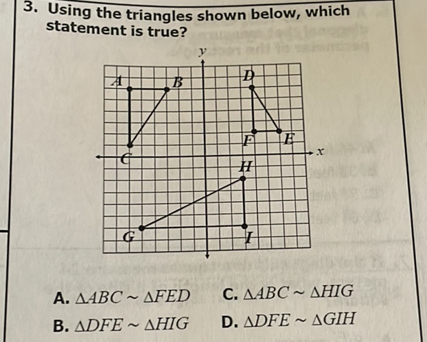 3. Using the triangles shown below, which statement is true?
A. \( \triangle A B C \sim \triangle F E D \)
C. \( \triangle A B C \sim \triangle H I G \)
B. \( \triangle D F E \sim \triangle H I G \)
D. \( \triangle \mathrm{DFE} \sim \triangle \mathrm{GIH} \)