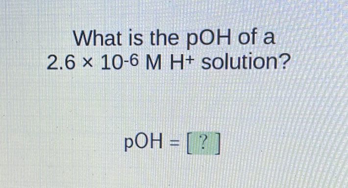 What is the \( \mathrm{pOH} \) of a \( 2.6 \times 10-6 \mathrm{M} \mathrm{H}+ \) solution?
\[
\mathrm{pOH}=[?]
\]