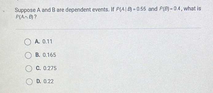 Suppose \( A \) and \( B \) are dependent events. If \( P(A \mid B)=0.55 \) and \( P(B)=0.4 \), what is \( P(A \cap B) \) ?
A. \( 0.11 \)
B. \( 0.165 \)
C. \( 0.275 \)
D. \( 0.22 \)