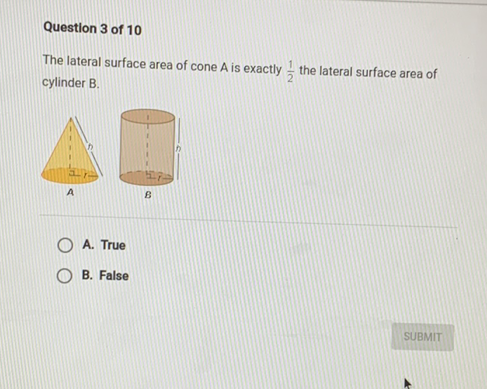 Question 3 of 10
The lateral surface area of cone \( A \) is exactly \( \frac{1}{2} \) the lateral surface area of cylinder B.
A. True
B. False