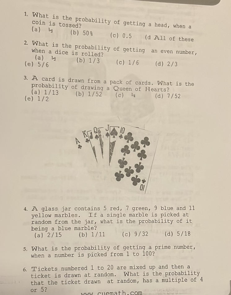 1. What is the probability of getting a head, when a coin is tossed?
(a) \( 3 / 2 \)
(b) \( 50 \% \)
(c) \( 0.5 \)
(d All of these
2. What is the probability of getting an even number, when a dice is rolled?
(a) \( 1 / 2 \)
(b) \( 1 / 3 \)
(c) \( 1 / 6 \)
(d) \( 2 / 3 \)
(e) \( 5 / 6 \)
3. A card is drawn from a pack of cards. What is the probability of drawing a Queen of Hearts?
(a) \( 1 / 13 \)
(b) \( 1 / 52 \)
(c) \( 3 / 4 \)
(d) \( 7 / 52 \)
(e) \( 1 / 2 \)
4. A glass jar contains 5 red, 7 green, 9 blue and 11 yellow marbles. If a single marble is picked at random from the jar, what is the probability of it being a blue marble?
(a) \( 2 / 15 \)
(b) \( 1 / 11 \)
(c) \( 9 / 32 \)
(d) \( 5 / 18 \)
5. What is the probability of getting a prime number, when a number is picked from 1 to 100?
6. Tickets numbered 1 to 20 are mixed up and then a ticket is drawn at random. What is the probability that the ticket drawn at random, has a multiple of 4 or 5 ?