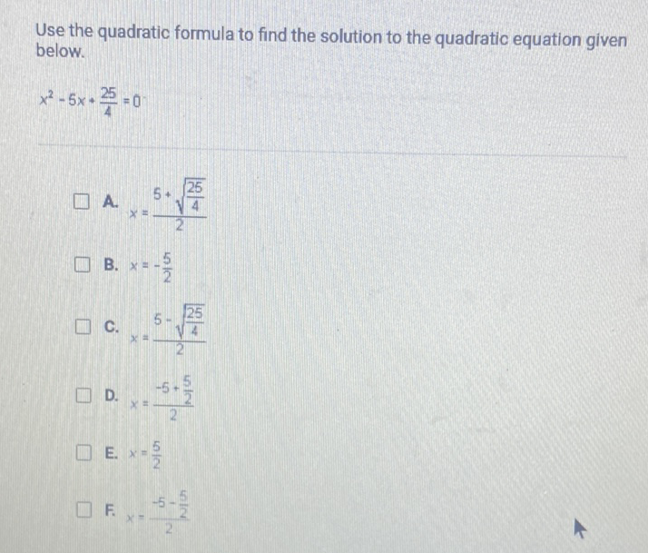 Use the quadratic formula to find the solution to the quadratic equation given below.
\[
x^{2}-5 x+\frac{25}{4}=0
\]
A. \( x=\frac{5+\sqrt{\frac{25}{4}}}{2} \)
B. \( x=-\frac{5}{2} \)
C. \( x=\frac{5-\sqrt{\frac{25}{4}}}{2} \)
D. \( x=\frac{-5+\frac{5}{2}}{2} \)
E. \( x=\frac{5}{2} \)
F. \( x=\frac{-5-\frac{5}{2}}{2} \)