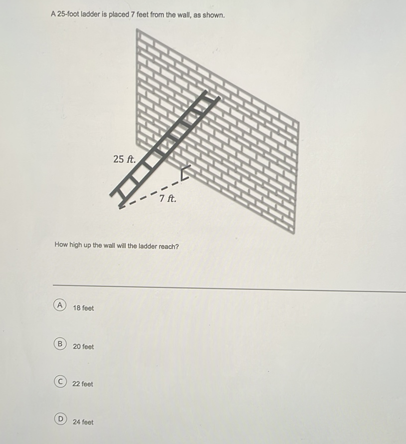 A 25 -foot ladder is placed 7 feet from the wall, as shown.
How high up the wall will the ladder reach?
A) 18 feet
B) 20 feet
(C) 22 feet
D) 24 feet