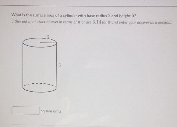 What is the surface area of a cylinder with base radius 2 and height 5 ?
Either enter an exact answer in terms of \( \pi \) or use \( 3.14 \) for \( \pi \) and enter your answer as a decimal.
5
square units