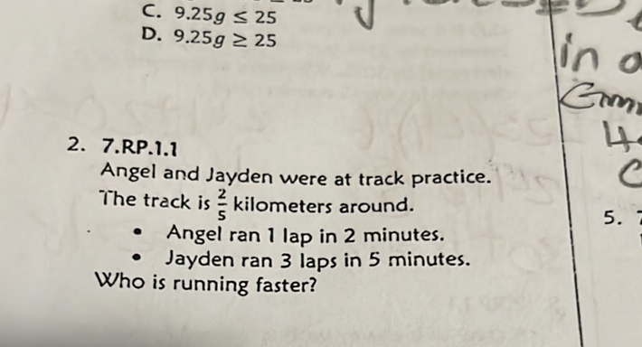 C. \( 9.25 g \leq 25 \)
D. \( 9.25 \mathrm{~g} \geq 25 \)
2. 7.RP.1.1
Angel and Jayden were at track practice. The track is \( \frac{2}{5} \) kilometers around.
- Angel ran 1 lap in 2 minutes.
- Jayden ran 3 laps in 5 minutes. Who is running faster?